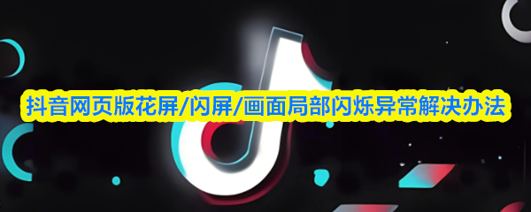 抖音网页版花屏闪屏画面局部闪烁异常？解决方法来了