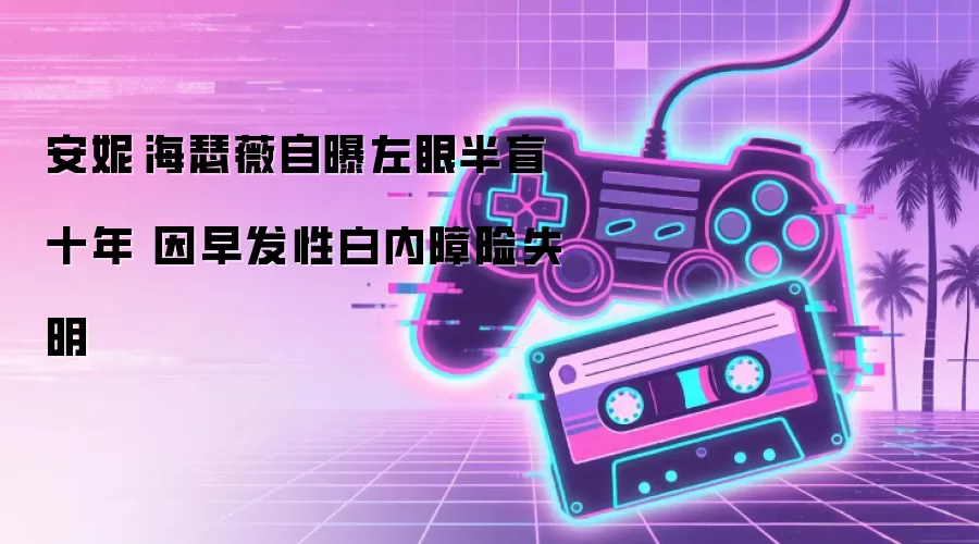 安妮·海瑟薇公开左眼视力受损十年：早发白内障导致几乎失明
