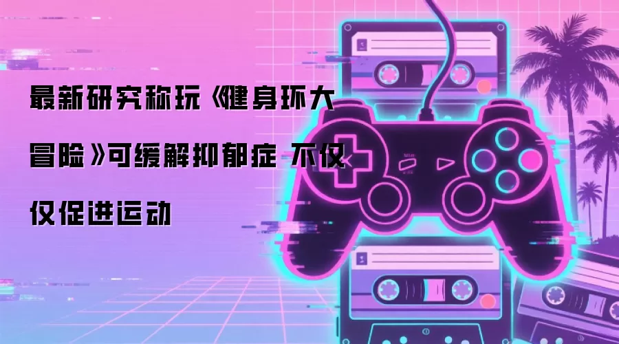 最新研究称玩《健身环大冒险》可缓解抑郁症 不只为促进运动