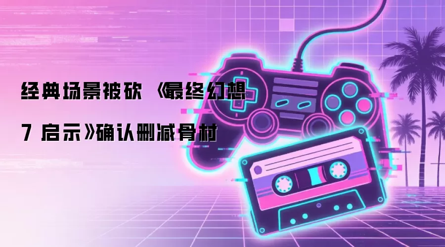 经典场景被砍：最终幻想7启示确认删减骨村