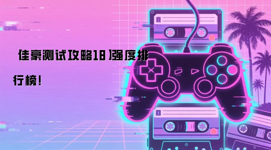 佳豪测试攻略18 强度排行榜：最新角色强度排行详解