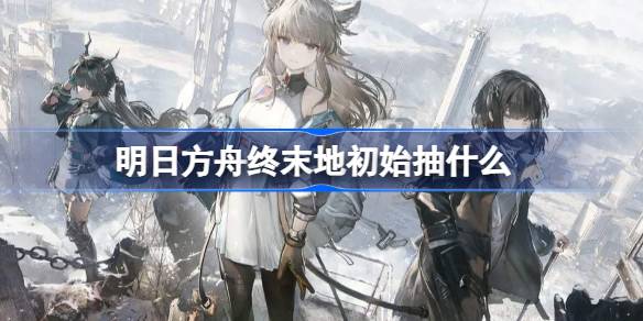 明日方舟终末地初始角色推荐一览