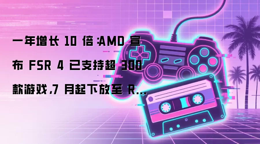一年增长 10 倍:AMD 宣布 FSR 4 已支持超 300 款游戏,7 月起下放至 RDNA 3 显卡