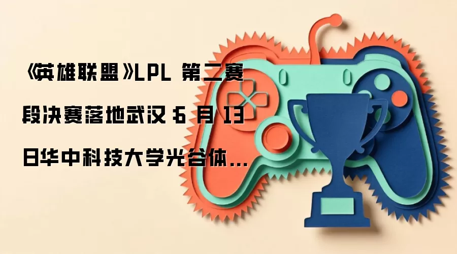 《英雄联盟》LPL 第二赛段决赛落地武汉：6 月 13 日华中科技大学光谷体育馆开战，特邀若风、草莓、微笑等 WE 名宿