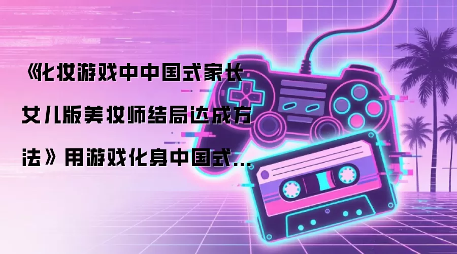 《化妆游戏中中国式家长女儿版美妆师结局达成方法》 用游戏化身中国式家长