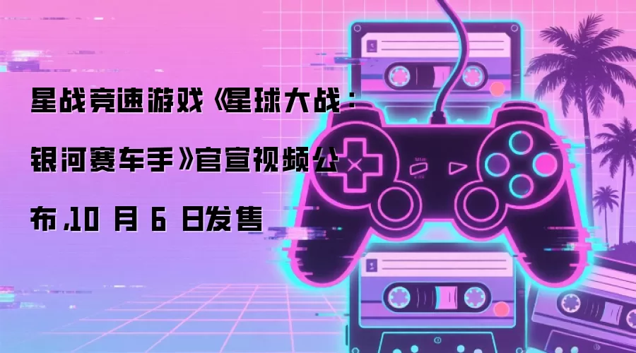 星战竞速游戏《星球大战：银河赛车手》官宣视频公布，10 月 6 日发售