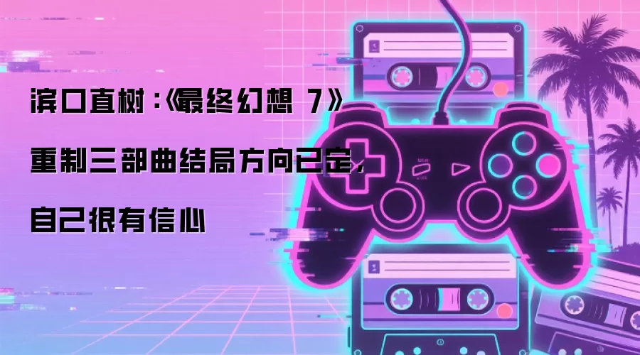 滨口直树：《最终幻想 7》重制三部曲结局方向已定，自己很有信心
